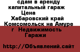 сдам в аренду капитальный гараж › Цена ­ 6 000 - Хабаровский край, Комсомольск-на-Амуре г. Недвижимость » Гаражи   